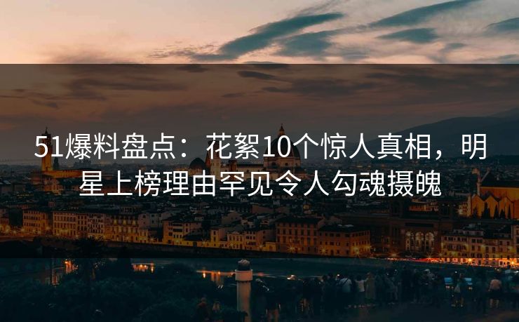 51爆料盘点：花絮10个惊人真相，明星上榜理由罕见令人勾魂摄魄