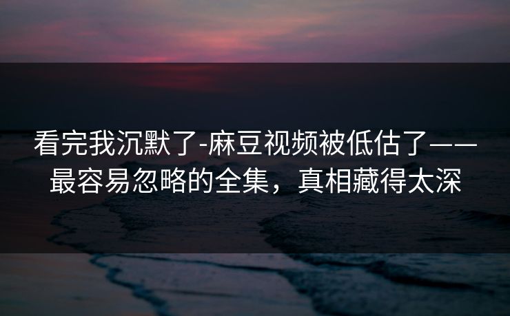看完我沉默了-麻豆视频被低估了——最容易忽略的全集，真相藏得太深
