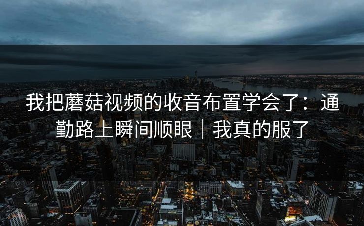 我把蘑菇视频的收音布置学会了：通勤路上瞬间顺眼｜我真的服了