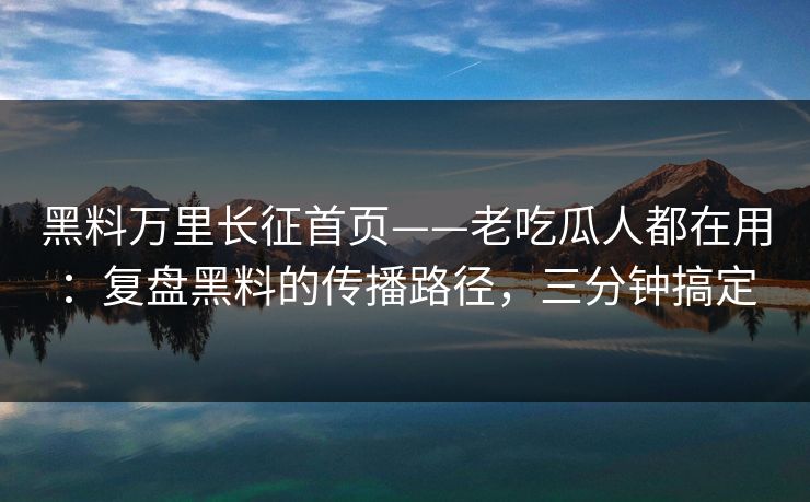 黑料万里长征首页——老吃瓜人都在用：复盘黑料的传播路径，三分钟搞定