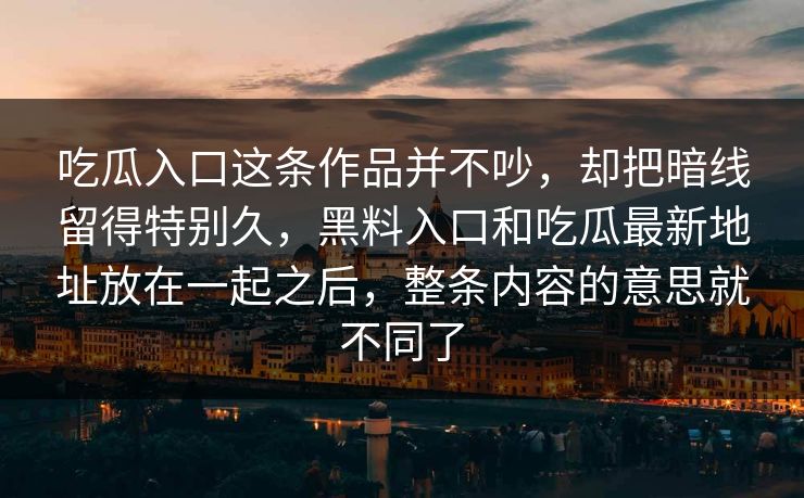吃瓜入口这条作品并不吵,却把暗线留得特别久,黑料入口和吃瓜最新地址放在一起之后,整条内容的意思就不同了 吃瓜入口这条作品并不吵,却把暗线留得特别久,黑料入口和吃瓜最新地址放在一起之后,整条内容的意思就不同了